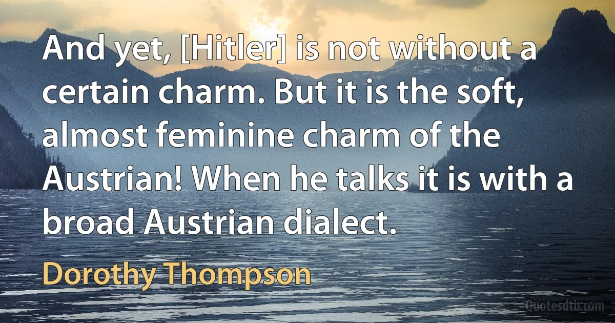 And yet, [Hitler] is not without a certain charm. But it is the soft, almost feminine charm of the Austrian! When he talks it is with a broad Austrian dialect. (Dorothy Thompson)