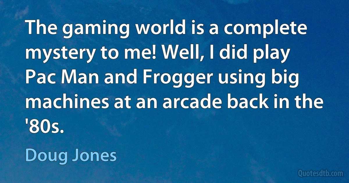 The gaming world is a complete mystery to me! Well, I did play Pac Man and Frogger using big machines at an arcade back in the '80s. (Doug Jones)