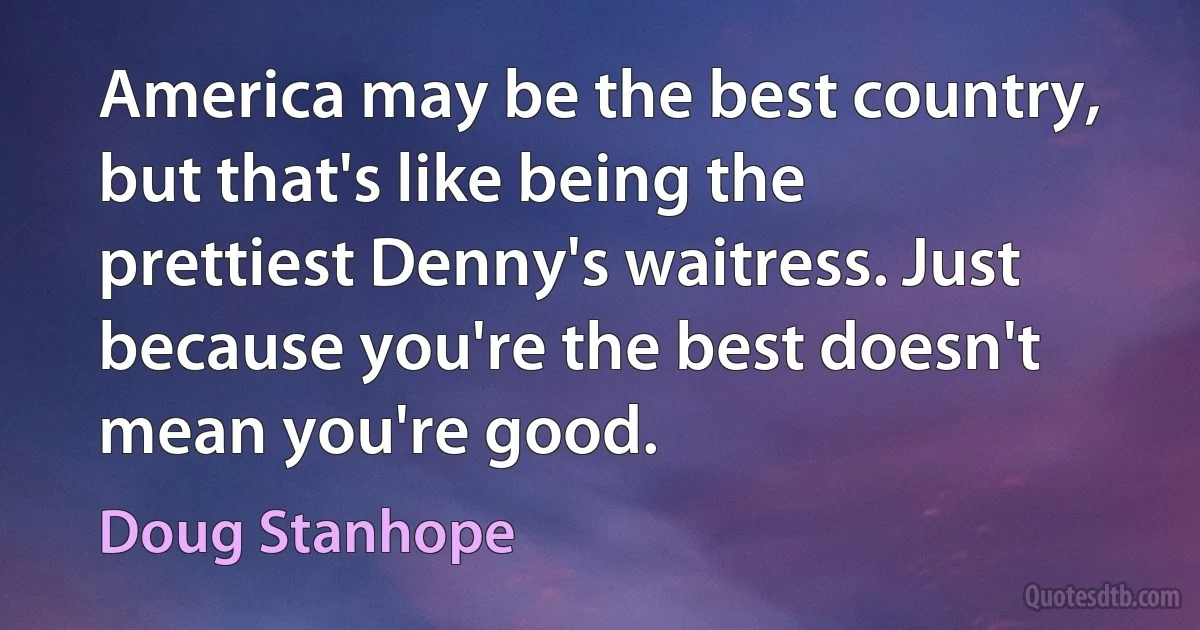 America may be the best country, but that's like being the prettiest Denny's waitress. Just because you're the best doesn't mean you're good. (Doug Stanhope)