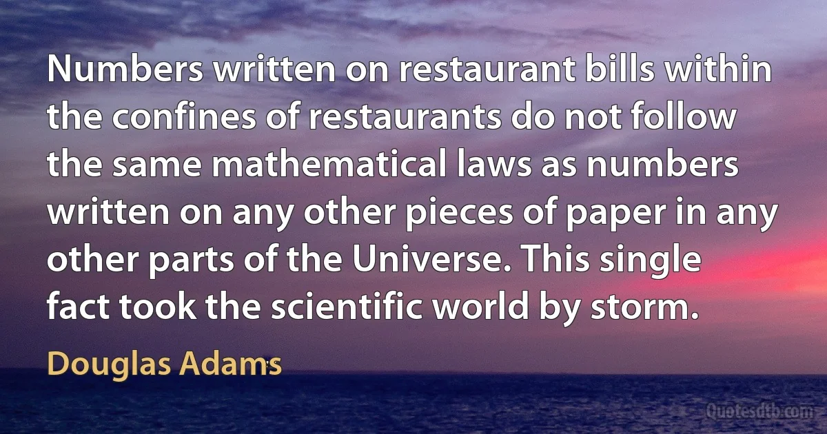 Numbers written on restaurant bills within the confines of restaurants do not follow the same mathematical laws as numbers written on any other pieces of paper in any other parts of the Universe. This single fact took the scientific world by storm. (Douglas Adams)