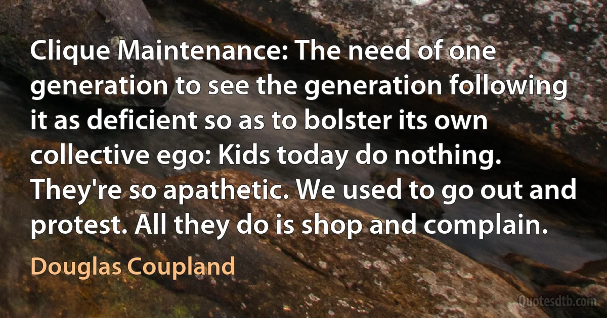 Clique Maintenance: The need of one generation to see the generation following it as deficient so as to bolster its own collective ego: Kids today do nothing. They're so apathetic. We used to go out and protest. All they do is shop and complain. (Douglas Coupland)