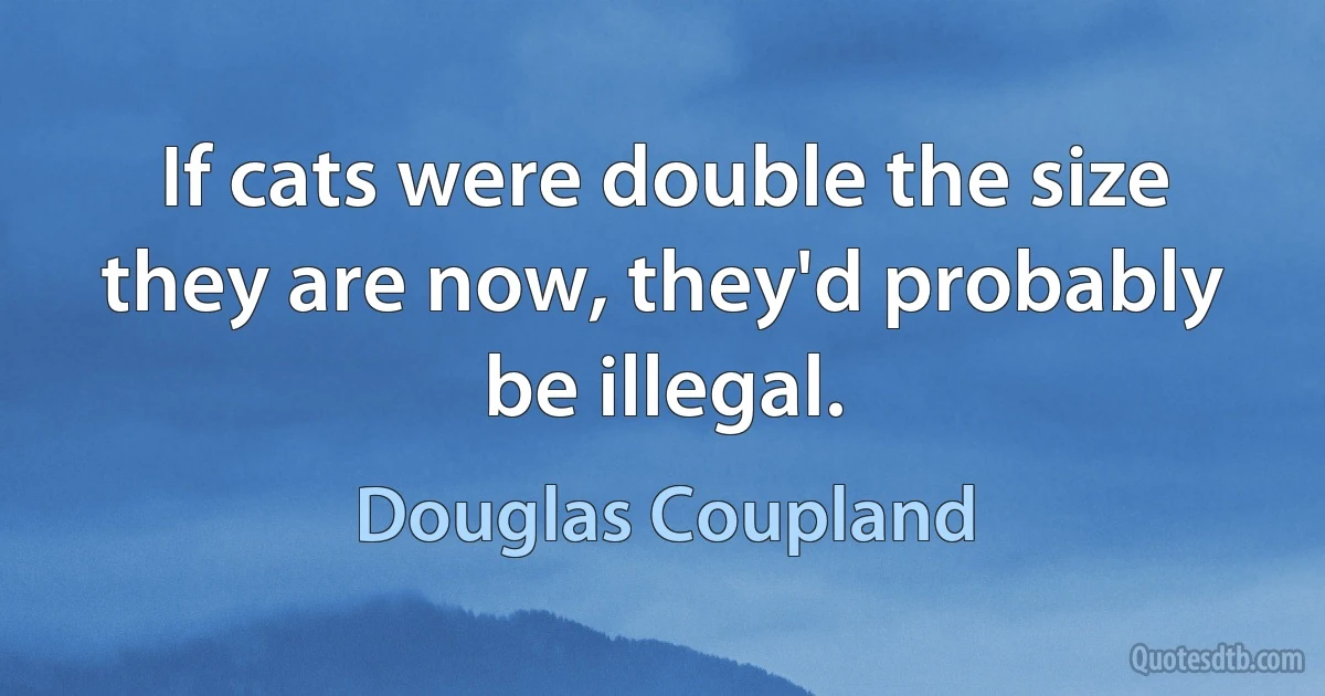 If cats were double the size they are now, they'd probably be illegal. (Douglas Coupland)