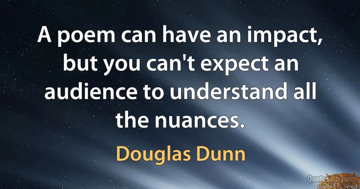 A poem can have an impact, but you can't expect an audience to understand all the nuances. (Douglas Dunn)