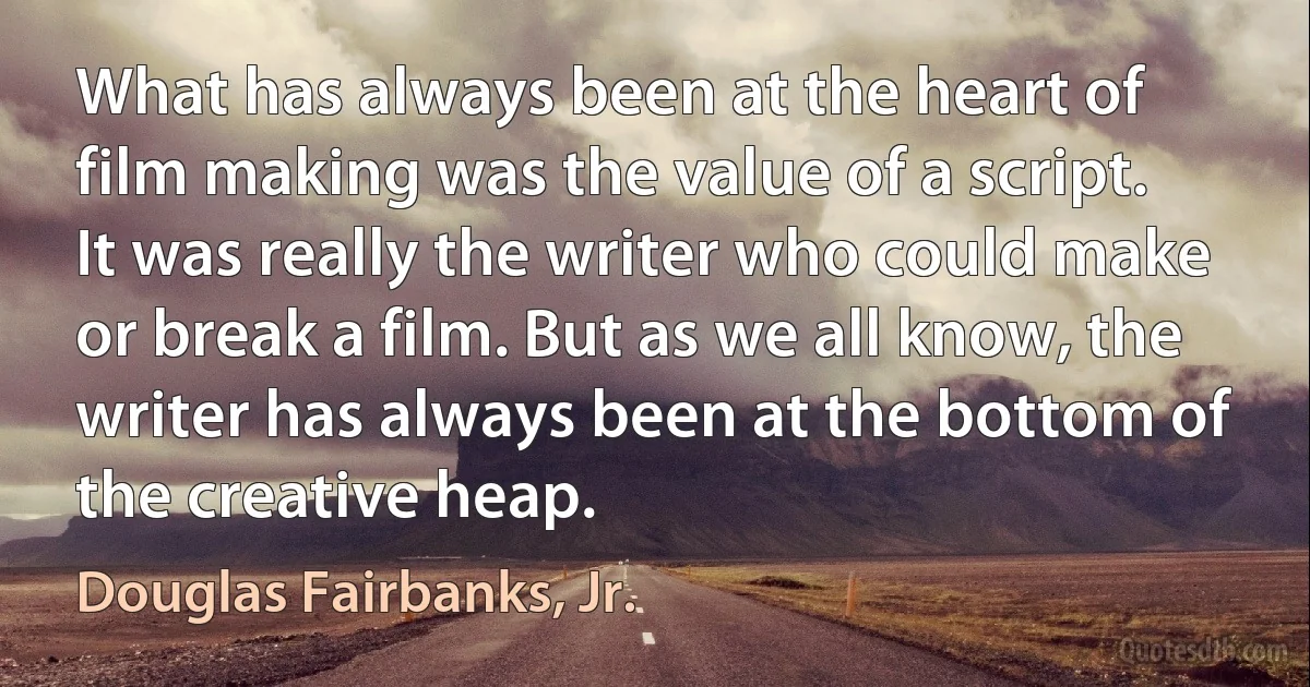 What has always been at the heart of film making was the value of a script. It was really the writer who could make or break a film. But as we all know, the writer has always been at the bottom of the creative heap. (Douglas Fairbanks, Jr.)