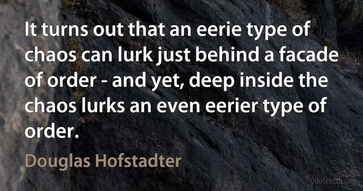 It turns out that an eerie type of chaos can lurk just behind a facade of order - and yet, deep inside the chaos lurks an even eerier type of order. (Douglas Hofstadter)