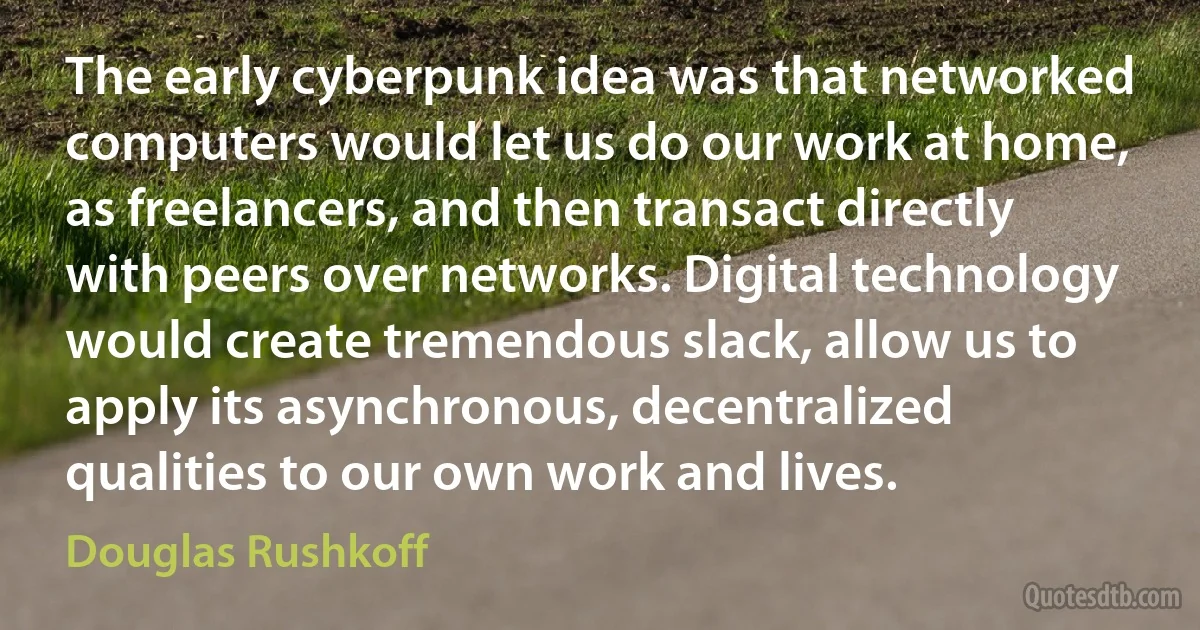 The early cyberpunk idea was that networked computers would let us do our work at home, as freelancers, and then transact directly with peers over networks. Digital technology would create tremendous slack, allow us to apply its asynchronous, decentralized qualities to our own work and lives. (Douglas Rushkoff)