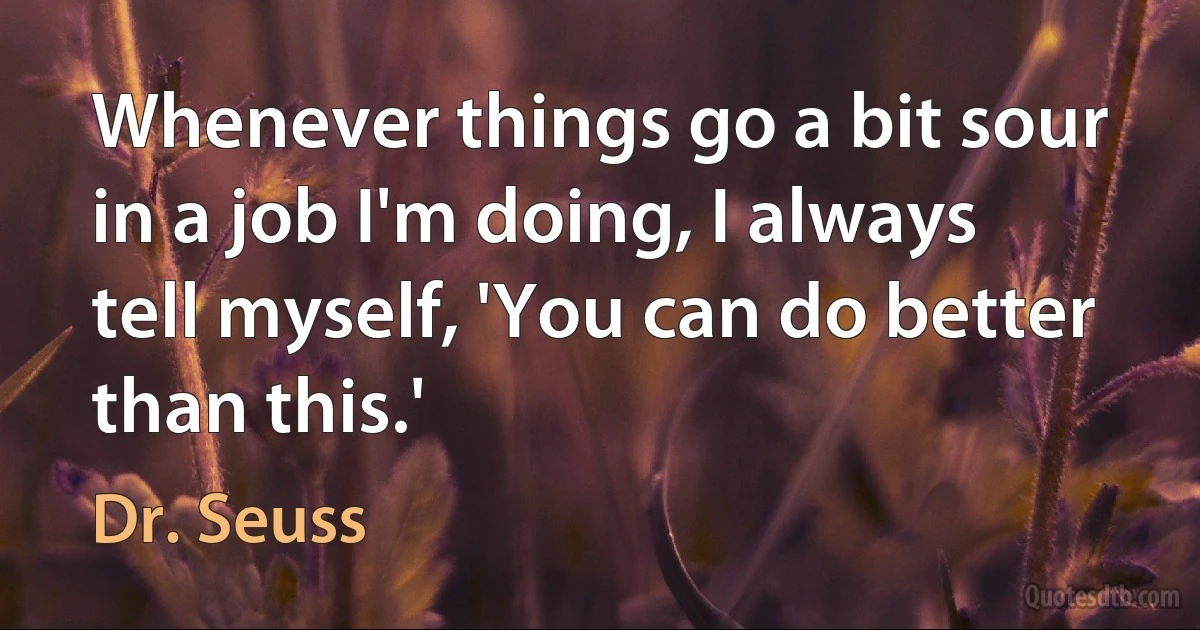 Whenever things go a bit sour in a job I'm doing, I always tell myself, 'You can do better than this.' (Dr. Seuss)