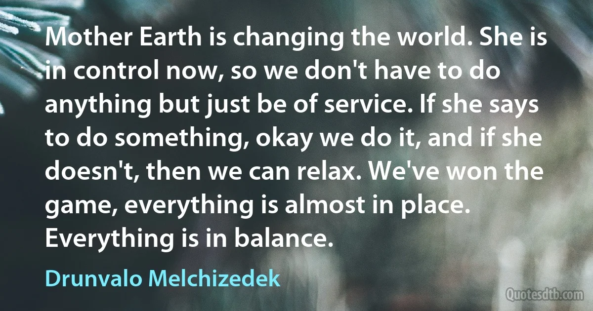 Mother Earth is changing the world. She is in control now, so we don't have to do anything but just be of service. If she says to do something, okay we do it, and if she doesn't, then we can relax. We've won the game, everything is almost in place. Everything is in balance. (Drunvalo Melchizedek)