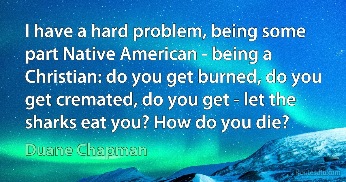 I have a hard problem, being some part Native American - being a Christian: do you get burned, do you get cremated, do you get - let the sharks eat you? How do you die? (Duane Chapman)