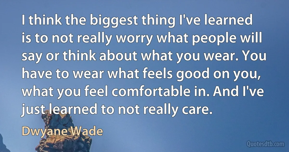 I think the biggest thing I've learned is to not really worry what people will say or think about what you wear. You have to wear what feels good on you, what you feel comfortable in. And I've just learned to not really care. (Dwyane Wade)