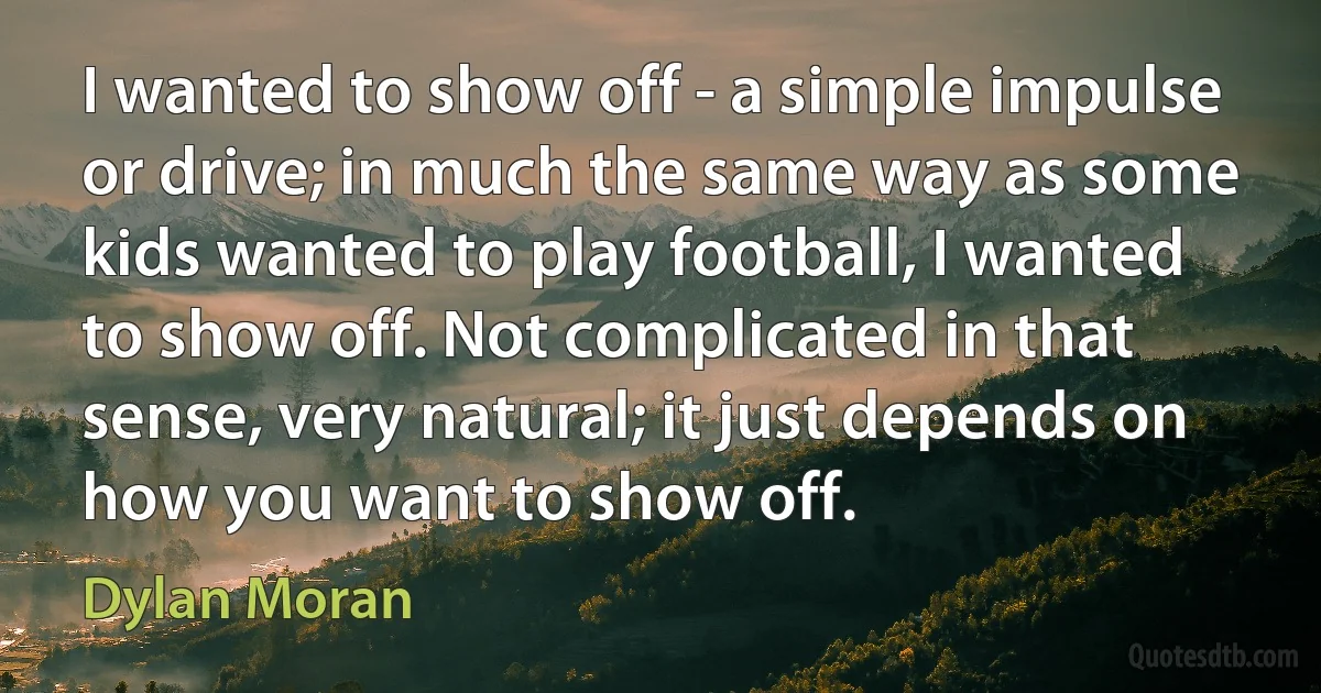 I wanted to show off - a simple impulse or drive; in much the same way as some kids wanted to play football, I wanted to show off. Not complicated in that sense, very natural; it just depends on how you want to show off. (Dylan Moran)