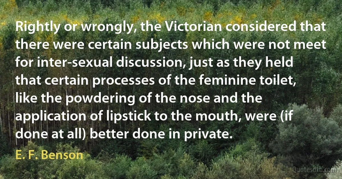 Rightly or wrongly, the Victorian considered that there were certain subjects which were not meet for inter-sexual discussion, just as they held that certain processes of the feminine toilet, like the powdering of the nose and the application of lipstick to the mouth, were (if done at all) better done in private. (E. F. Benson)