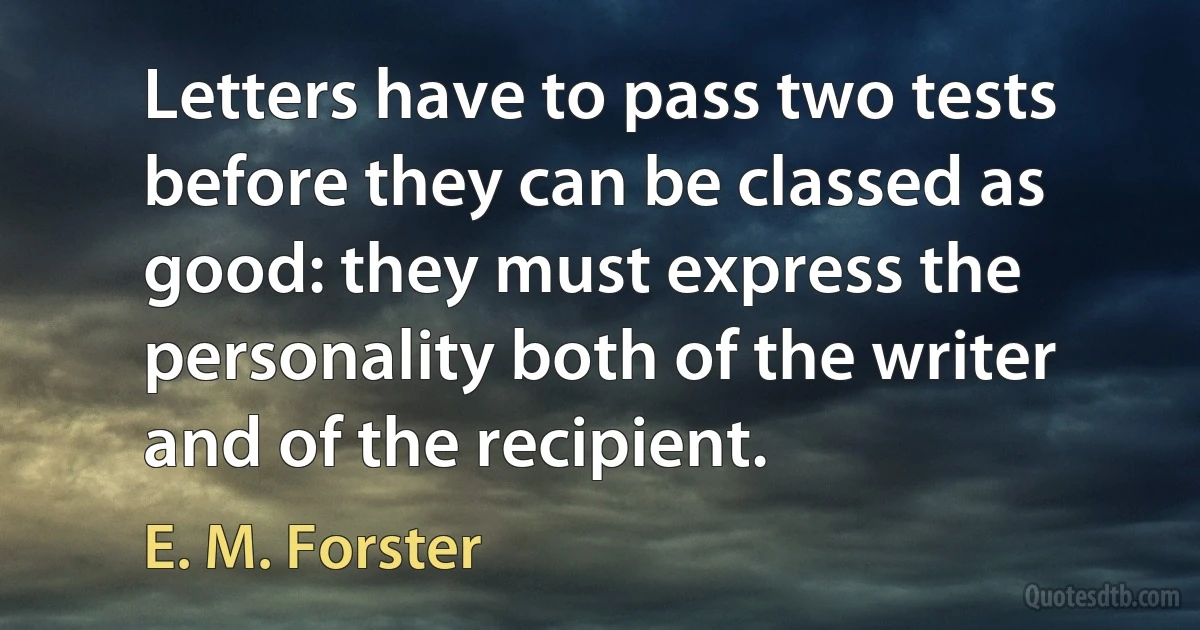 Letters have to pass two tests before they can be classed as good: they must express the personality both of the writer and of the recipient. (E. M. Forster)