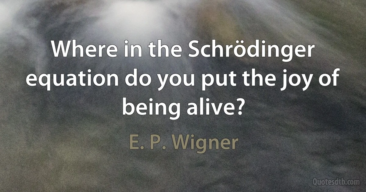 Where in the Schrödinger equation do you put the joy of being alive? (E. P. Wigner)