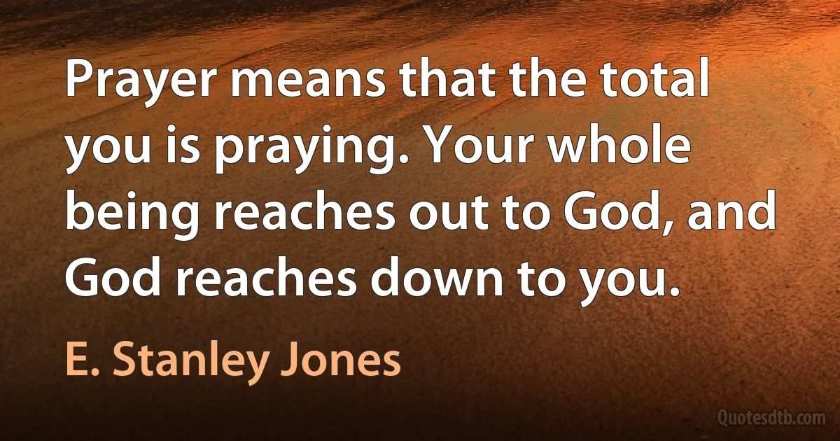 Prayer means that the total you is praying. Your whole being reaches out to God, and God reaches down to you. (E. Stanley Jones)