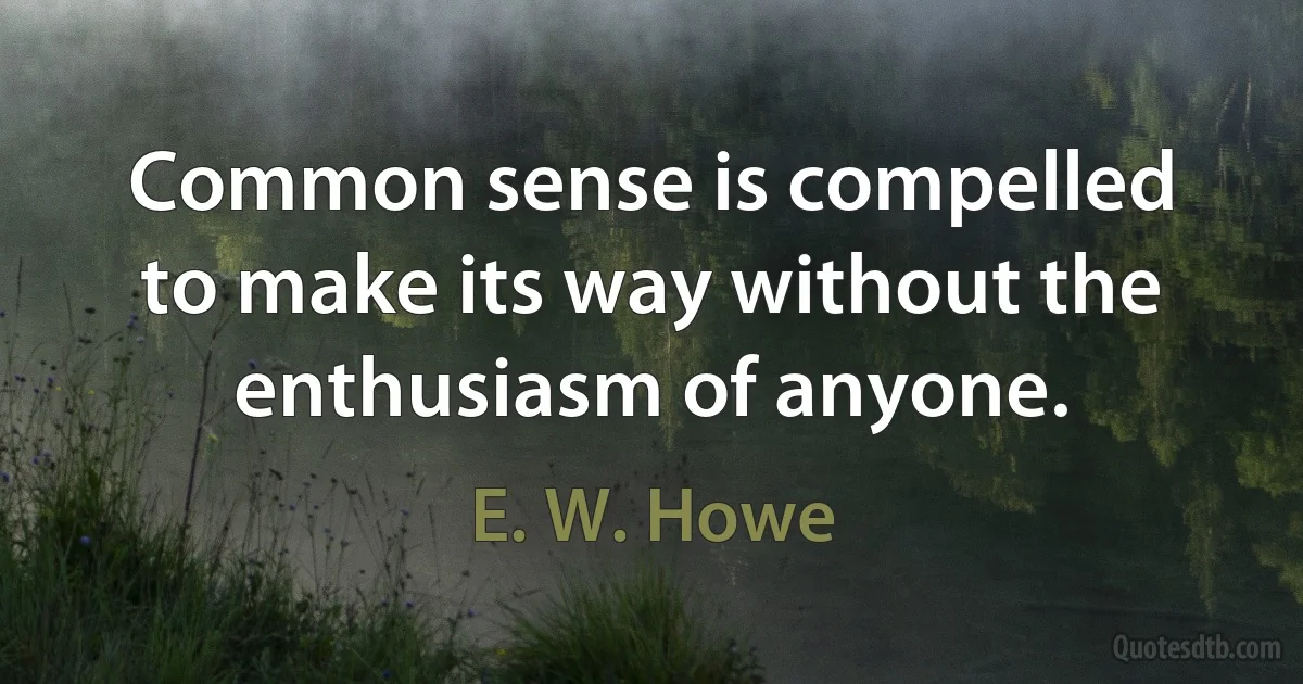 Common sense is compelled to make its way without the enthusiasm of anyone. (E. W. Howe)