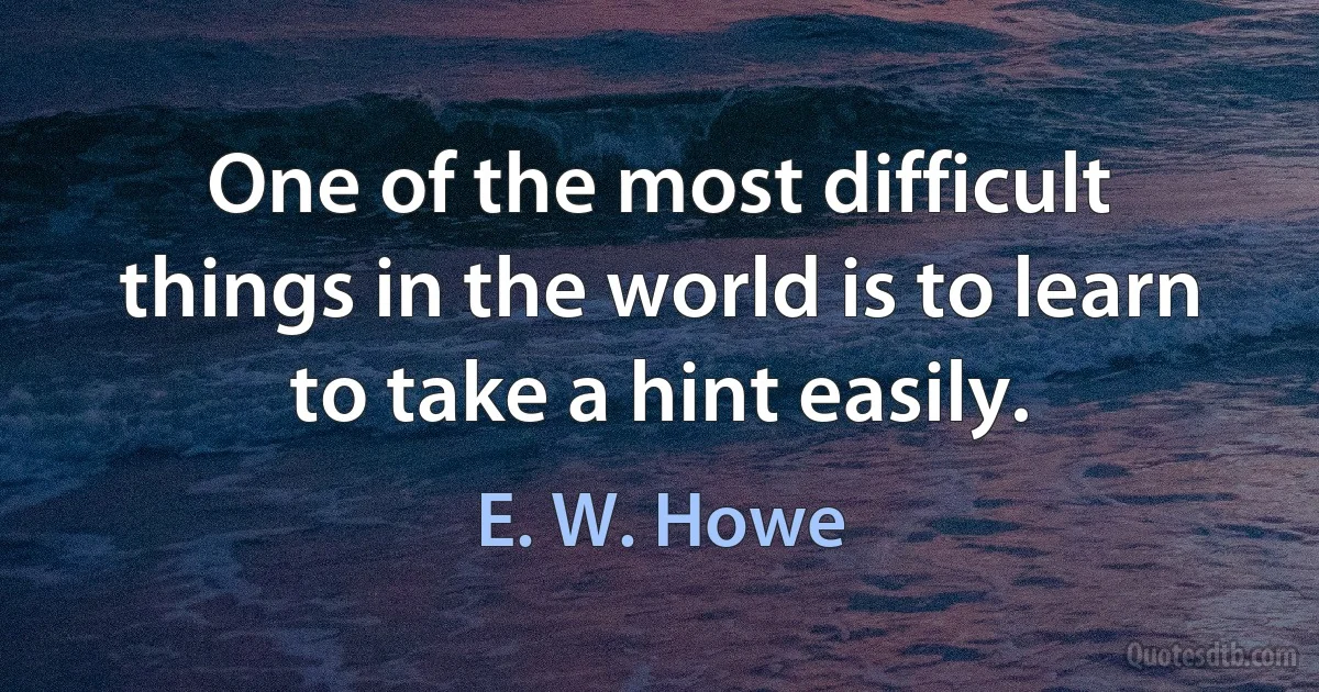 One of the most difficult things in the world is to learn to take a hint easily. (E. W. Howe)