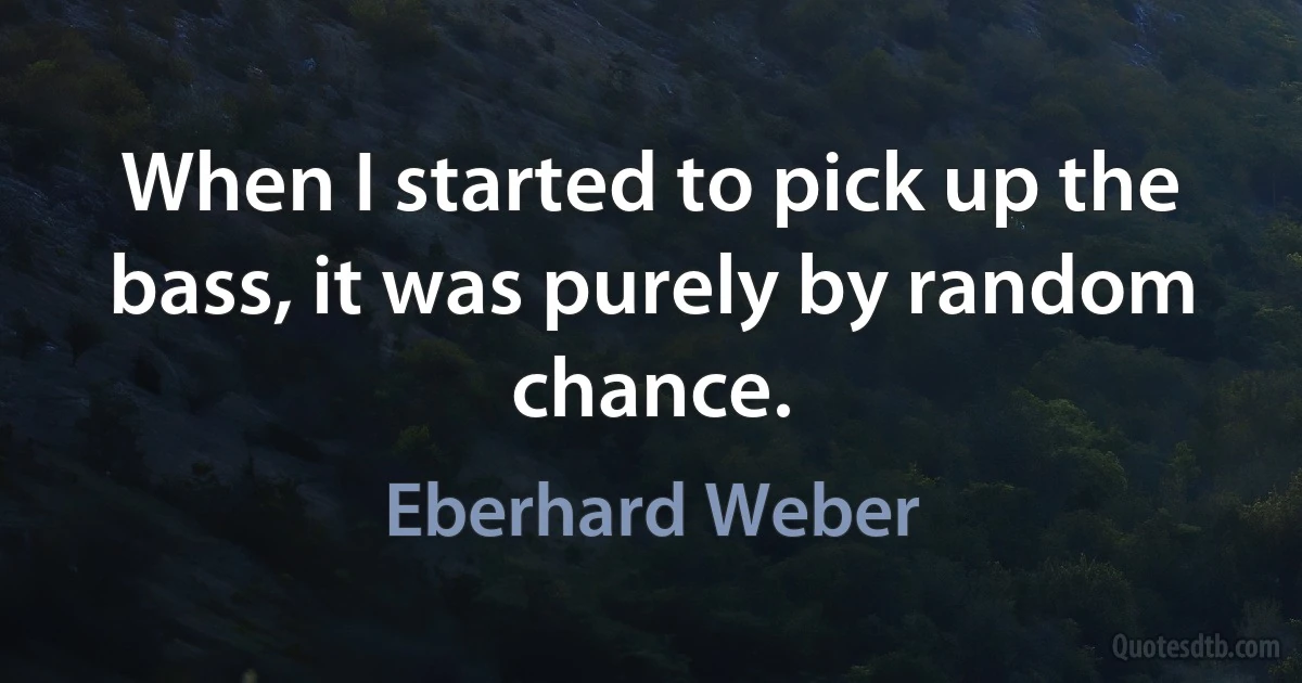 When I started to pick up the bass, it was purely by random chance. (Eberhard Weber)