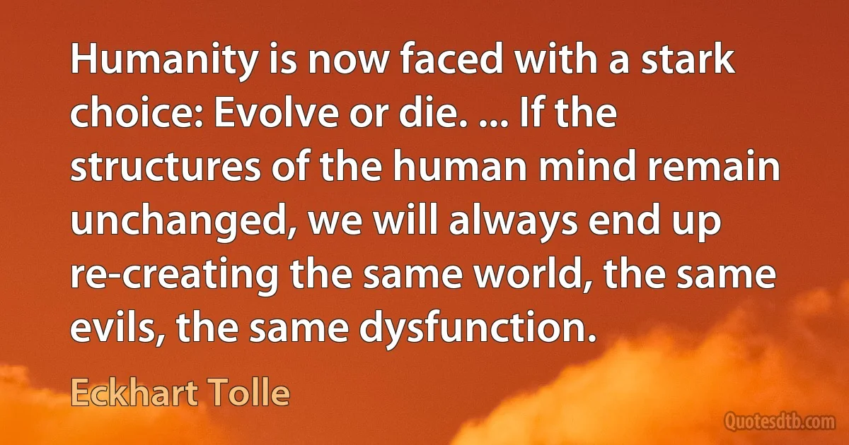 Humanity is now faced with a stark choice: Evolve or die. ... If the structures of the human mind remain unchanged, we will always end up re-creating the same world, the same evils, the same dysfunction. (Eckhart Tolle)