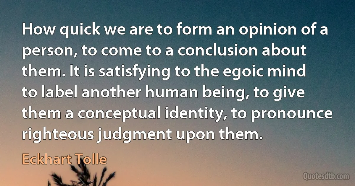 How quick we are to form an opinion of a person, to come to a conclusion about them. It is satisfying to the egoic mind to label another human being, to give them a conceptual identity, to pronounce righteous judgment upon them. (Eckhart Tolle)