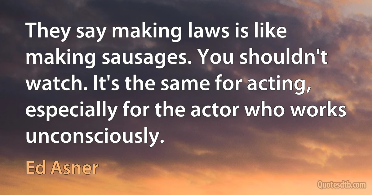 They say making laws is like making sausages. You shouldn't watch. It's the same for acting, especially for the actor who works unconsciously. (Ed Asner)