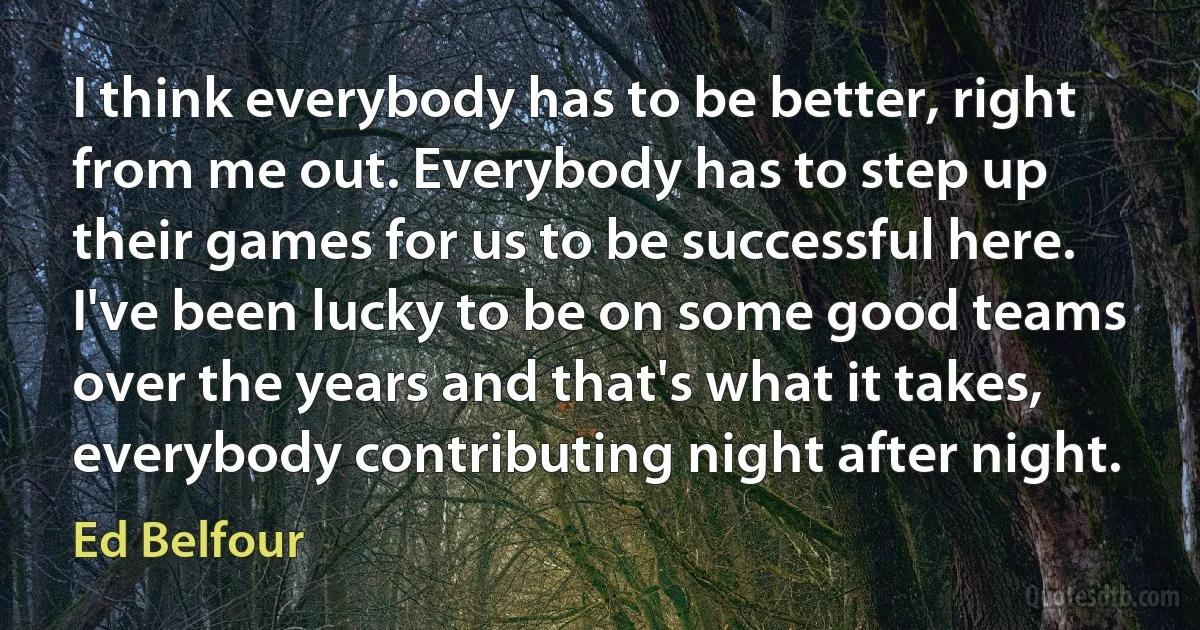 I think everybody has to be better, right from me out. Everybody has to step up their games for us to be successful here. I've been lucky to be on some good teams over the years and that's what it takes, everybody contributing night after night. (Ed Belfour)