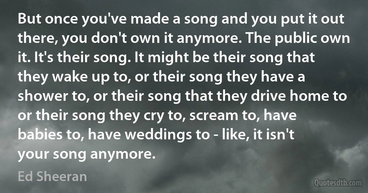 But once you've made a song and you put it out there, you don't own it anymore. The public own it. It's their song. It might be their song that they wake up to, or their song they have a shower to, or their song that they drive home to or their song they cry to, scream to, have babies to, have weddings to - like, it isn't your song anymore. (Ed Sheeran)