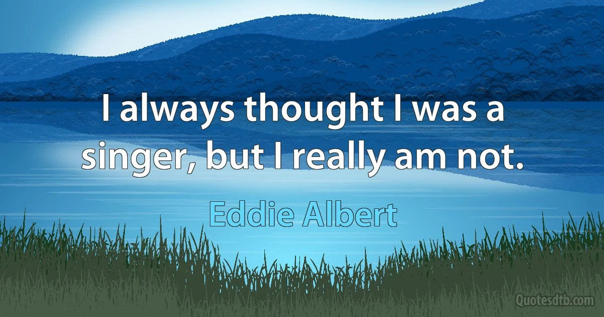 I always thought I was a singer, but I really am not. (Eddie Albert)