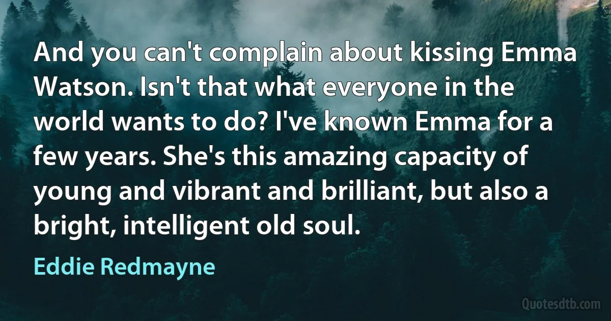 And you can't complain about kissing Emma Watson. Isn't that what everyone in the world wants to do? I've known Emma for a few years. She's this amazing capacity of young and vibrant and brilliant, but also a bright, intelligent old soul. (Eddie Redmayne)