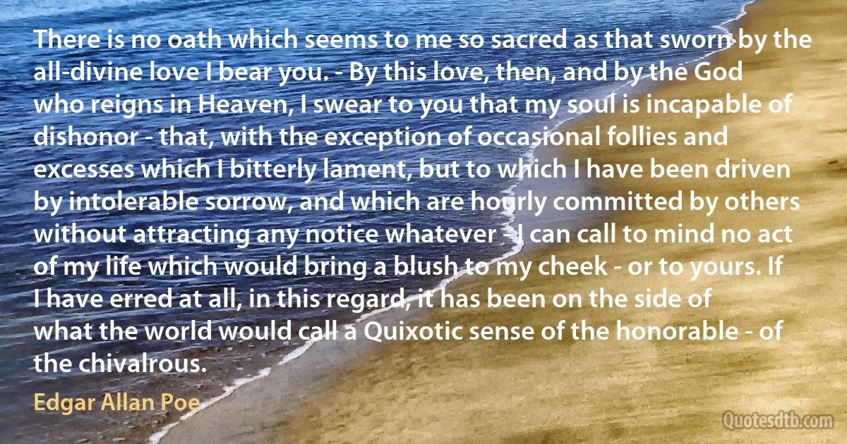 There is no oath which seems to me so sacred as that sworn by the all-divine love I bear you. - By this love, then, and by the God who reigns in Heaven, I swear to you that my soul is incapable of dishonor - that, with the exception of occasional follies and excesses which I bitterly lament, but to which I have been driven by intolerable sorrow, and which are hourly committed by others without attracting any notice whatever - I can call to mind no act of my life which would bring a blush to my cheek - or to yours. If I have erred at all, in this regard, it has been on the side of what the world would call a Quixotic sense of the honorable - of the chivalrous. (Edgar Allan Poe)