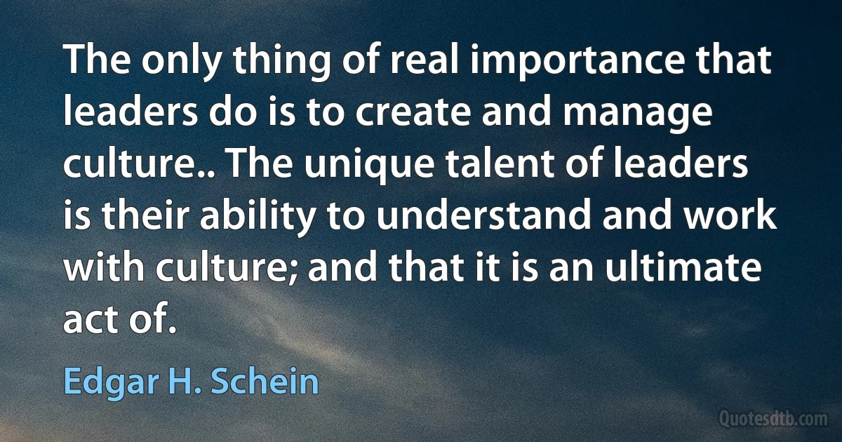 The only thing of real importance that leaders do is to create and manage culture.. The unique talent of leaders is their ability to understand and work with culture; and that it is an ultimate act of. (Edgar H. Schein)