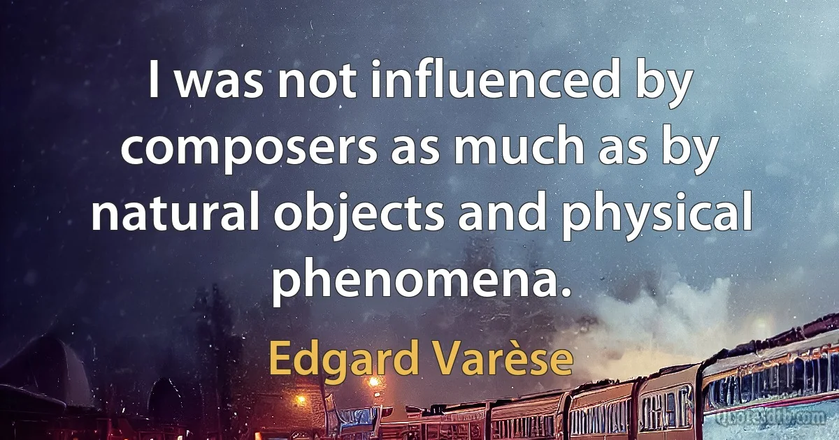 I was not influenced by composers as much as by natural objects and physical phenomena. (Edgard Varèse)