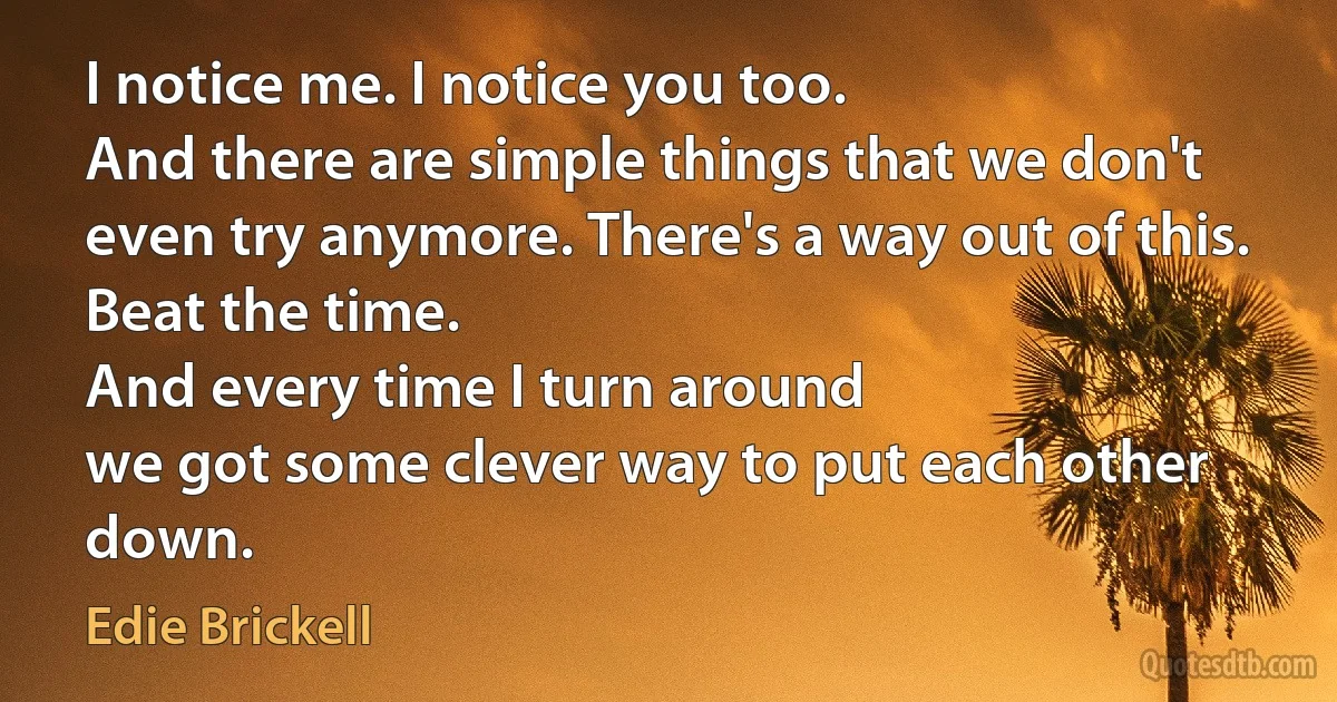 I notice me. I notice you too.
And there are simple things that we don't even try anymore. There's a way out of this.
Beat the time.
And every time I turn around
we got some clever way to put each other down. (Edie Brickell)