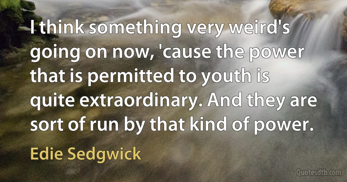 I think something very weird's going on now, 'cause the power that is permitted to youth is quite extraordinary. And they are sort of run by that kind of power. (Edie Sedgwick)