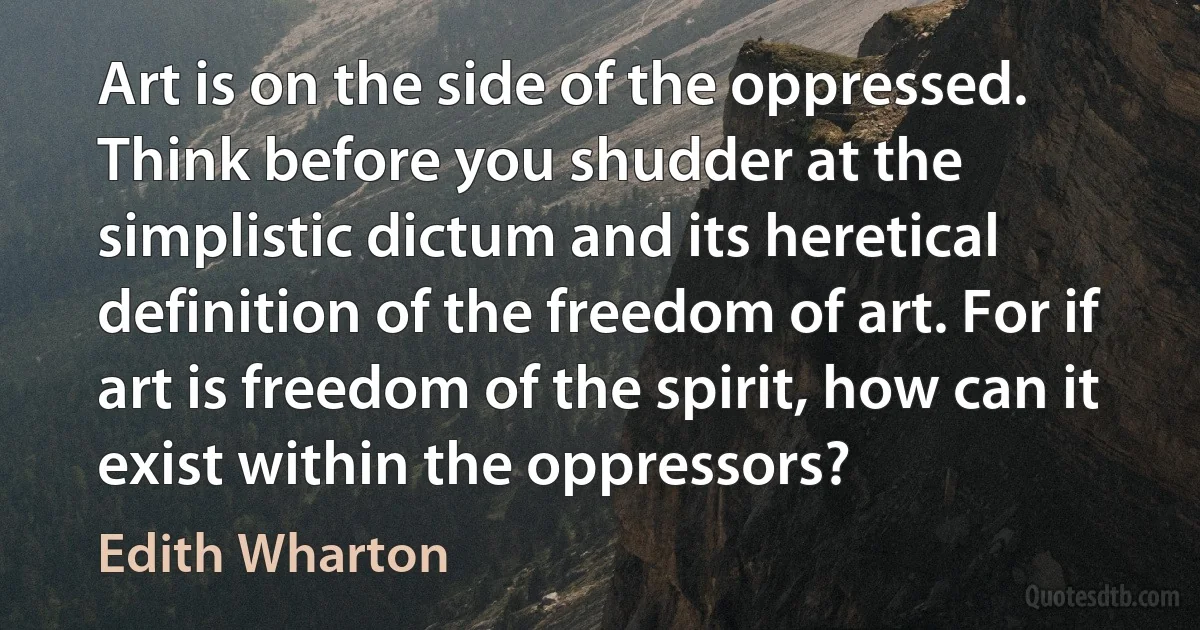 Art is on the side of the oppressed. Think before you shudder at the simplistic dictum and its heretical definition of the freedom of art. For if art is freedom of the spirit, how can it exist within the oppressors? (Edith Wharton)