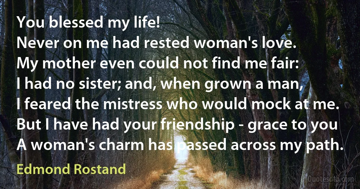 You blessed my life!
Never on me had rested woman's love.
My mother even could not find me fair:
I had no sister; and, when grown a man,
I feared the mistress who would mock at me.
But I have had your friendship - grace to you
A woman's charm has passed across my path. (Edmond Rostand)