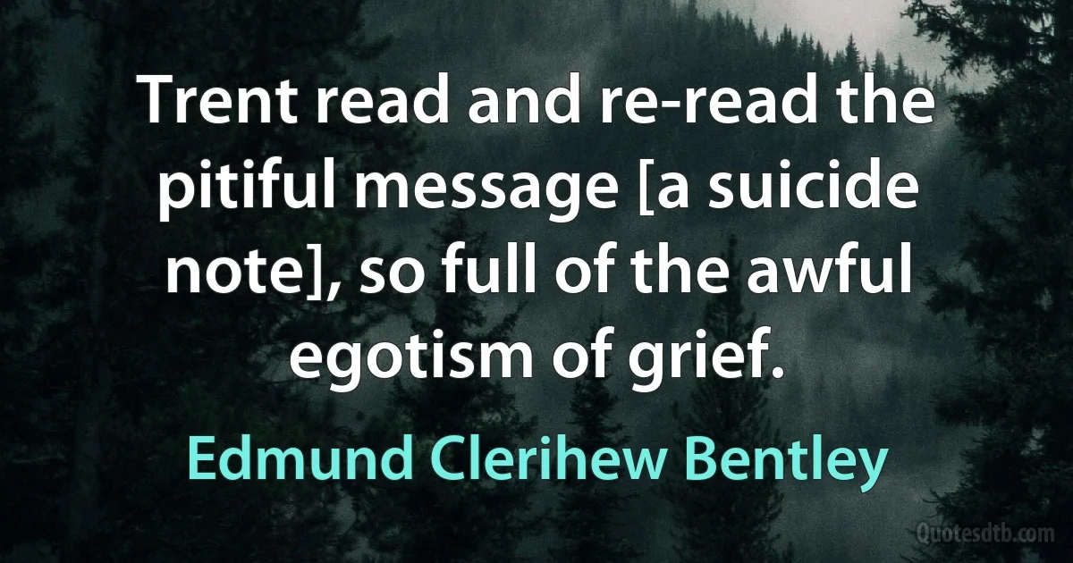 Trent read and re-read the pitiful message [a suicide note], so full of the awful egotism of grief. (Edmund Clerihew Bentley)