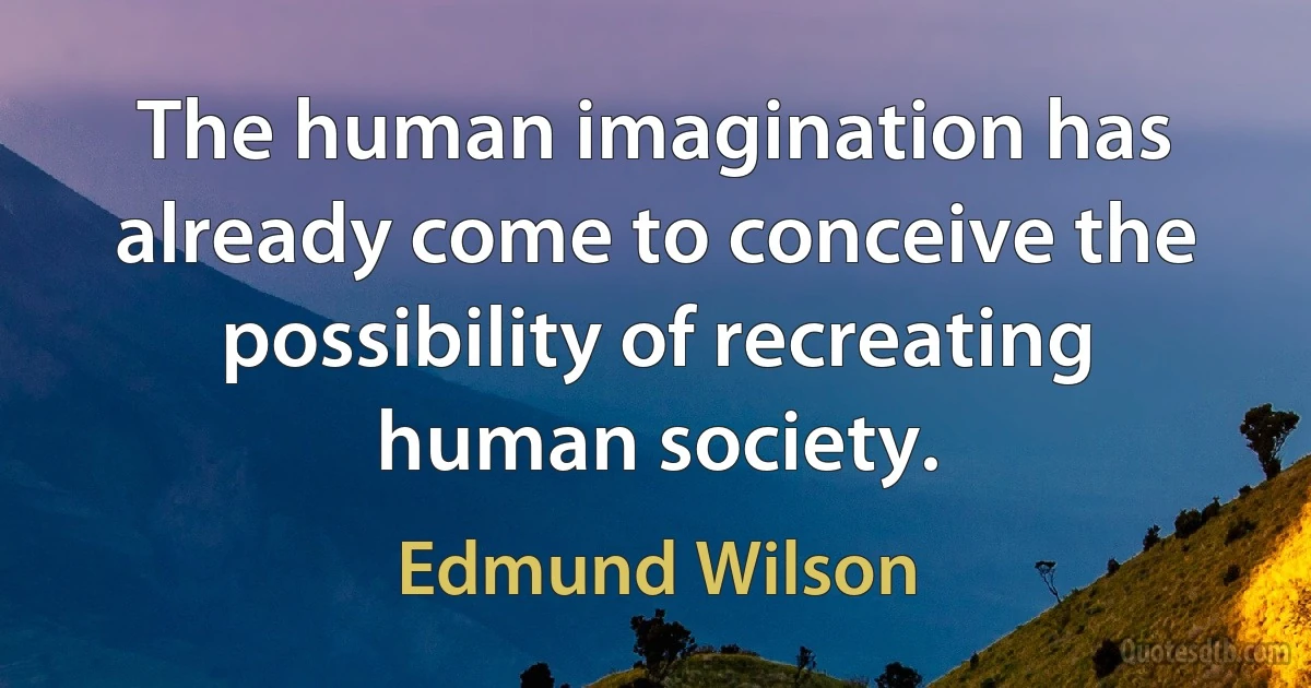 The human imagination has already come to conceive the possibility of recreating human society. (Edmund Wilson)