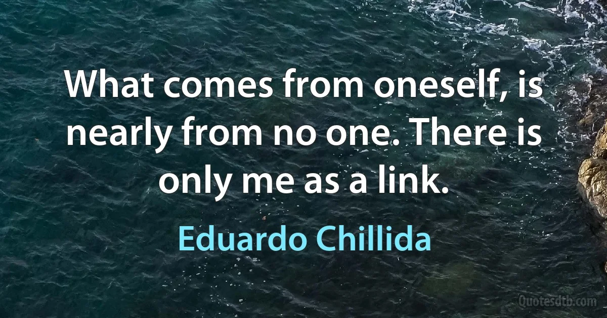 What comes from oneself, is nearly from no one. There is only me as a link. (Eduardo Chillida)