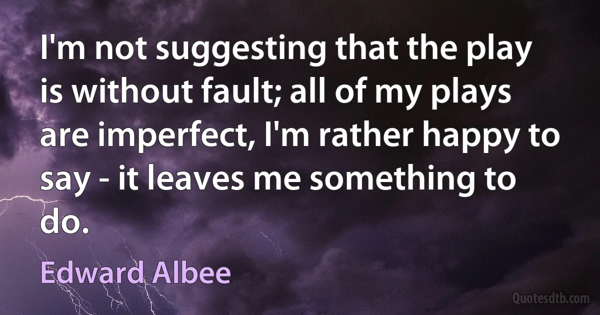 I'm not suggesting that the play is without fault; all of my plays are imperfect, I'm rather happy to say - it leaves me something to do. (Edward Albee)