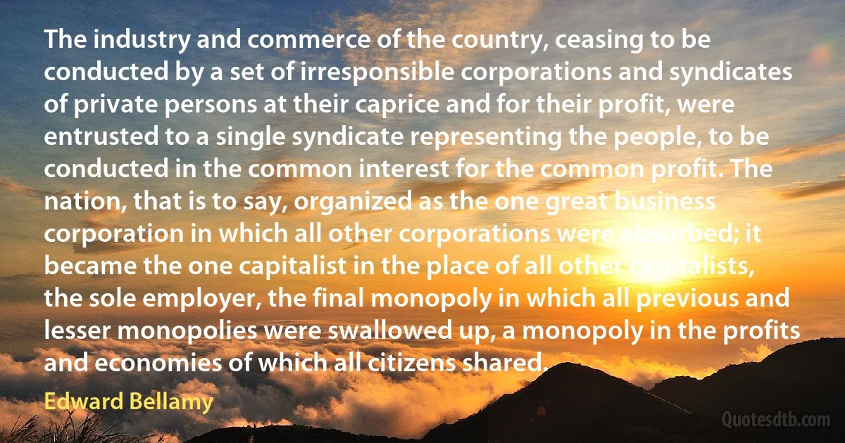 The industry and commerce of the country, ceasing to be conducted by a set of irresponsible corporations and syndicates of private persons at their caprice and for their profit, were entrusted to a single syndicate representing the people, to be conducted in the common interest for the common profit. The nation, that is to say, organized as the one great business corporation in which all other corporations were absorbed; it became the one capitalist in the place of all other capitalists, the sole employer, the final monopoly in which all previous and lesser monopolies were swallowed up, a monopoly in the profits and economies of which all citizens shared. (Edward Bellamy)