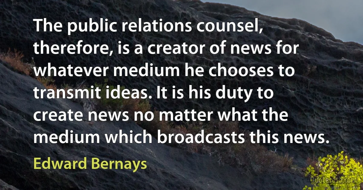 The public relations counsel, therefore, is a creator of news for whatever medium he chooses to transmit ideas. It is his duty to create news no matter what the medium which broadcasts this news. (Edward Bernays)