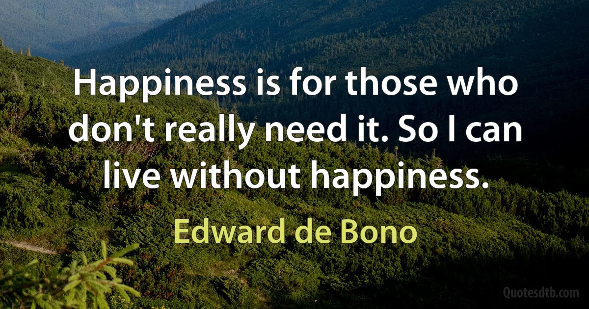 Happiness is for those who don't really need it. So I can live without happiness. (Edward de Bono)