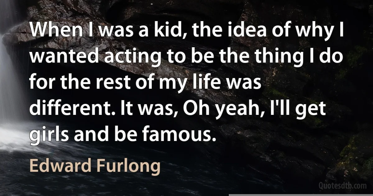 When I was a kid, the idea of why I wanted acting to be the thing I do for the rest of my life was different. It was, Oh yeah, I'll get girls and be famous. (Edward Furlong)