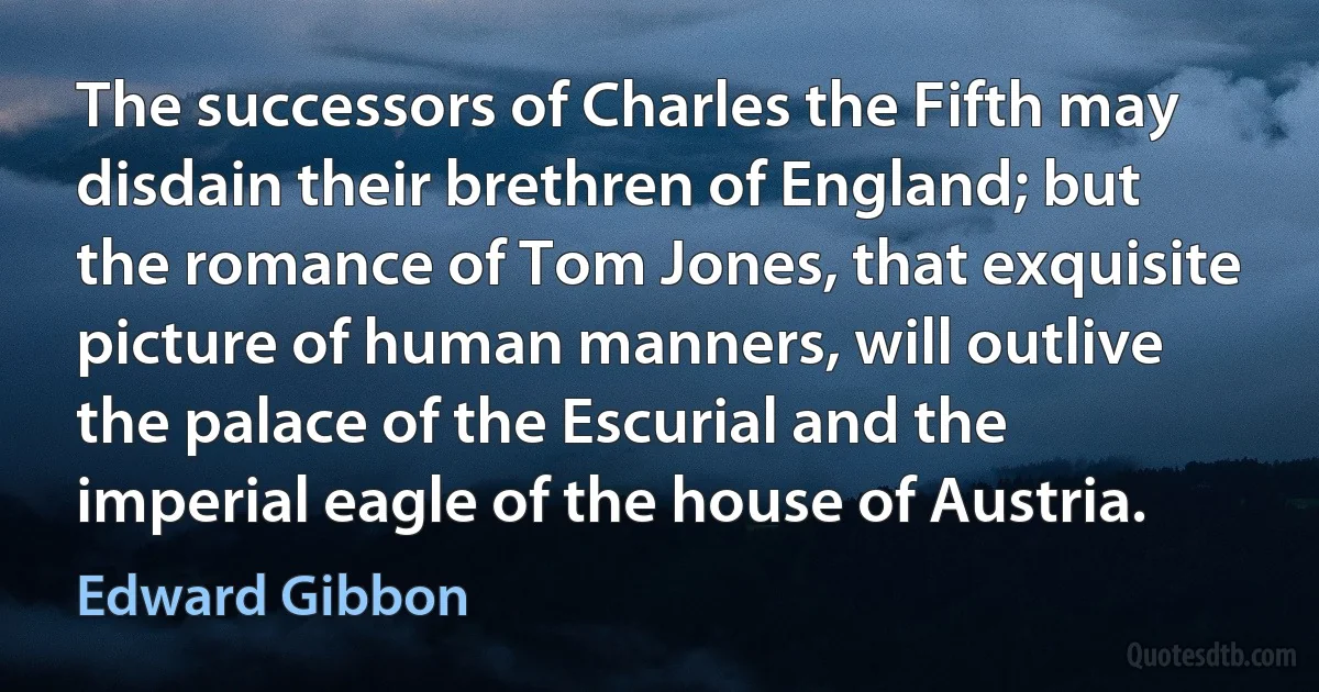 The successors of Charles the Fifth may disdain their brethren of England; but the romance of Tom Jones, that exquisite picture of human manners, will outlive the palace of the Escurial and the imperial eagle of the house of Austria. (Edward Gibbon)