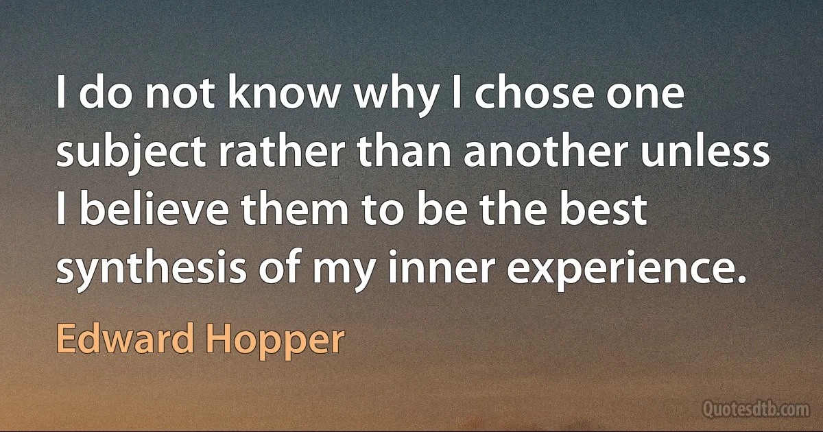 I do not know why I chose one subject rather than another unless I believe them to be the best synthesis of my inner experience. (Edward Hopper)