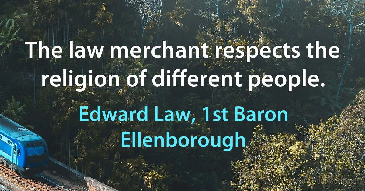 The law merchant respects the religion of different people. (Edward Law, 1st Baron Ellenborough)