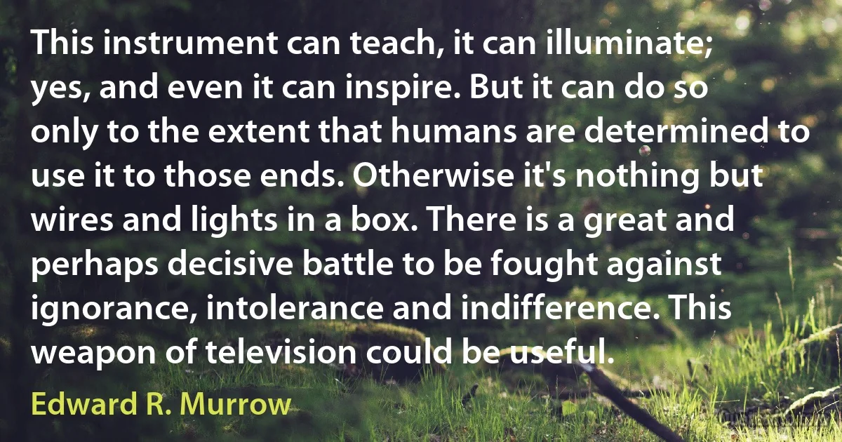 This instrument can teach, it can illuminate; yes, and even it can inspire. But it can do so only to the extent that humans are determined to use it to those ends. Otherwise it's nothing but wires and lights in a box. There is a great and perhaps decisive battle to be fought against ignorance, intolerance and indifference. This weapon of television could be useful. (Edward R. Murrow)