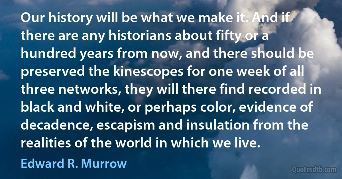 Our history will be what we make it. And if there are any historians about fifty or a hundred years from now, and there should be preserved the kinescopes for one week of all three networks, they will there find recorded in black and white, or perhaps color, evidence of decadence, escapism and insulation from the realities of the world in which we live. (Edward R. Murrow)