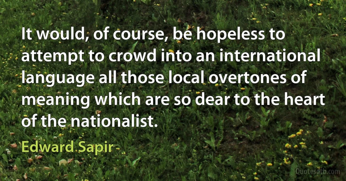 It would, of course, be hopeless to attempt to crowd into an international language all those local overtones of meaning which are so dear to the heart of the nationalist. (Edward Sapir)